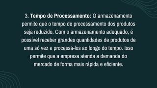 3. Tempo de Processamento: O armazenamento
permite que o tempo de processamento dos produtos
seja reduzido. Com o armazenamento adequado, é
possível receber grandes quantidades de produtos de
uma só vez e processá-los ao longo do tempo. Isso
permite que a empresa atenda a demanda do
mercado de forma mais rápida e eficiente.
 
