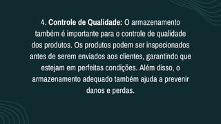 4. Controle de Qualidade: O armazenamento
também é importante para o controle de qualidade
dos produtos. Os produtos podem ser inspecionados
antes de serem enviados aos clientes, garantindo que
estejam em perfeitas condições. Além disso, o
armazenamento adequado também ajuda a prevenir
danos e perdas.
 