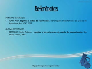 Referências
PRINCIPAL REFERÊNCIA:
• PLATT, Allan. Logística e cadeia de suprimentos. Florianopólis: Departamento de Ciência de
Administração / UFSC, 2007.
OUTRAS REFERÊNCIAS
• BERTAGLIA, Paulo Roberto. Logística e gerenciamento da cadeia de abastecimento. São
Paulo, Saraiva, 2003.
http://admborges.wix.com/gestaocoletiva
 
