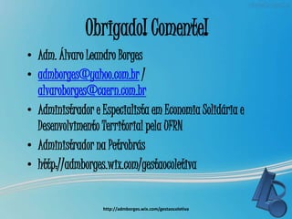 Obrigado! Comente!
• Adm. Álvaro Leandro Borges
• admborges@yahoo.com.br /
alvaroborges@caern.com.br
• Administrador e Especialista em Economia Solidária e
Desenvolvimento Territorial pela UFRN
• Administrador na Petrobrás
• http://admborges.wix.com/gestaocoletiva
http://admborges.wix.com/gestaocoletiva
 