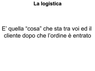La logistica
E’ quella “cosa” che sta tra voi ed il
cliente dopo che l’ordine è entrato
 