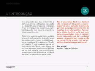 //logística eficiente
4
mos preparados para esse crescimento, a
demanda começa a ultrapassar a produção
e a disponibilidade em estoque e isso pode
levar a consequências desastrosas, colo-
cando a perder todo o esforço investido no
seu empreendimento.
Felizmente podemos contar com a ajuda de
uma série de ferramentas de gestão: antes
de qualquer outra coisa, é necessário asse-
gurar a qualidade técnica da administração
do negócio. O empreendedor precisa ter
informações confiáveis e um sistema de
controle adequado para tomar as decisões
certas. Deve trabalhar com um sistema oti-
mizado de previsão de demanda, gestão de
estoque e procedimentos operacionais.
Não é uma tarefa fácil, mas também
não é impossível. Não podemos nos es-
quecer de que o aumento da demanda,
por mais que proporcione uma série de
desafios, é um fator positivo! Para su-
perar esses desafios, basta que você,
como empreendedor, tenha o conheci-
mento necessário para dar o próximo
passo e a disposição para colocar a mão
na massa. Neste e-book, você vai en-
contrar dicas valiosas para começar!
Boa leitura!
Equipes Ticket e Endeavor
1 | introduçÃO
 