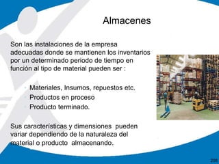 Son las instalaciones de la empresa
adecuadas donde se mantienen los inventarios
por un determinado periodo de tiempo en
función al tipo de material pueden ser :
• Materiales, Insumos, repuestos etc.
• Productos en proceso
• Producto terminado.
Sus características y dimensiones pueden
variar dependiendo de la naturaleza del
material o producto almacenando.
Almacenes
208
 