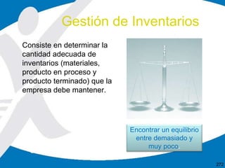 Consiste en determinar la
cantidad adecuada de
inventarios (materiales,
producto en proceso y
producto terminado) que la
empresa debe mantener.
Gestión de Inventarios
272
Encontrar un equilibrio
entre demasiado y
muy poco.
 