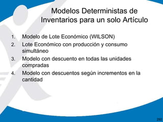 1. Modelo de Lote Económico (WILSON)
2. Lote Económico con producción y consumo
simultáneo
3. Modelo con descuento en todas las unidades
compradas
4. Modelo con descuentos según incrementos en la
cantidad
Modelos Deterministas de
Inventarios para un solo Artículo
292
 