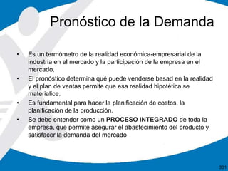 • Es un termómetro de la realidad económica-empresarial de la
industria en el mercado y la participación de la empresa en el
mercado.
• El pronóstico determina qué puede venderse basad en la realidad
y el plan de ventas permite que esa realidad hipotética se
materialice.
• Es fundamental para hacer la planificación de costos, la
planificación de la producción.
• Se debe entender como un PROCESO INTEGRADO de toda la
empresa, que permite asegurar el abastecimiento del producto y
satisfacer la demanda del mercado
Pronóstico de la Demanda
301
 