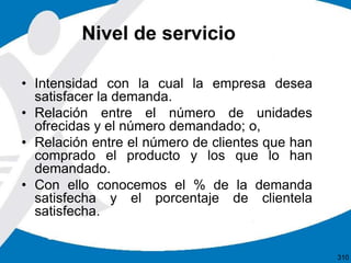 Nivel de servicio
• Intensidad con la cual la empresa desea
satisfacer la demanda.
• Relación entre el número de unidades
ofrecidas y el número demandado; o,
• Relación entre el número de clientes que han
comprado el producto y los que lo han
demandado.
• Con ello conocemos el % de la demanda
satisfecha y el porcentaje de clientela
satisfecha.
310
 