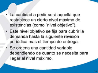 • La cantidad a pedir será aquella que
restablece un cierto nivel máximo de
existencias (como “nivel objetivo”).
• Este nivel objetivo se fija para cubrir la
demanda hasta la siguiente revisión
periódica mas el tiempo de entrega.
• Se ordena una cantidad variable
dependiendo de cuanto se necesita para
llegar al nivel máximo.
318
 