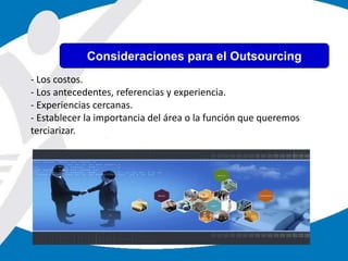 - Los costos.
- Los antecedentes, referencias y experiencia.
- Experiencias cercanas.
- Establecer la importancia del área o la función que queremos
terciarizar.
Consideraciones para el Outsourcing
 