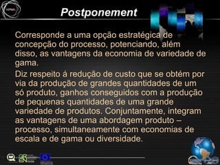 PostponementCorresponde a uma opção estratégica de concepção do processo, potenciando, além disso, as vantagens da economia de variedade de gama.Diz respeito á redução de custo que se obtém por via da produção de grandes quantidades de um só produto, ganhos conseguidos com a produção de pequenas quantidades de uma grande variedade de produtos. Conjuntamente, integram as vantagens de uma abordagem produto – processo, simultaneamente com economias de escala e de gama ou diversidade.