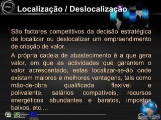 Localização / DeslocalizaçãoSão factores competitivos da decisão estratégica de localizar ou deslocalizar um empreendimento de criação de valor.A própria cadeia de abastecimento é a que gera valor, em que as actividades que garantem o valor acrescentado, estas localizar-se-ão onde existam maiores e melhores vantagens, tais como mão-de-obra qualificada flexível e polivalente, salários compatíveis, recursos energéticos abundantes e baratos, impostos baixos, etc.…