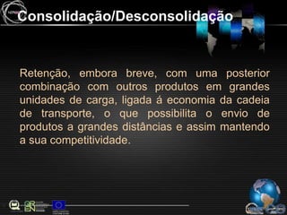 Consolidação/DesconsolidaçãoRetenção, embora breve, com uma posterior combinação com outros produtos em grandes unidades de carga, ligada á economia da cadeia de transporte, o que possibilita o envio de produtos a grandes distâncias e assim mantendo a sua competitividade.