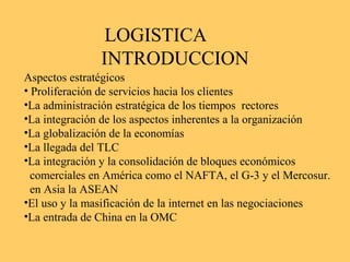 LOGISTICA
INTRODUCCION
Aspectos estratégicos
• Proliferación de servicios hacia los clientes
•La administración estratégica de los tiempos rectores
•La integración de los aspectos inherentes a la organización
•La globalización de la economías
•La llegada del TLC
•La integración y la consolidación de bloques económicos
comerciales en América como el NAFTA, el G-3 y el Mercosur.
en Asia la ASEAN
•El uso y la masificación de la internet en las negociaciones
•La entrada de China en la OMC
 