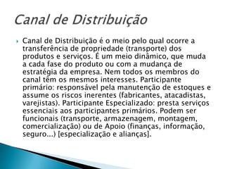    Canal de Distribuição é o meio pelo qual ocorre a
    transferência de propriedade (transporte) dos
    produtos e serviços. É um meio dinâmico, que muda
    a cada fase do produto ou com a mudança de
    estratégia da empresa. Nem todos os membros do
    canal têm os mesmos interesses. Participante
    primário: responsável pela manutenção de estoques e
    assume os riscos inerentes (fabricantes, atacadistas,
    varejistas). Participante Especializado: presta serviços
    essenciais aos participantes primários. Podem ser
    funcionais (transporte, armazenagem, montagem,
    comercialização) ou de Apoio (finanças, informação,
    seguro...) [especialização e alianças].
 