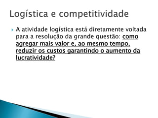    A atividade logística está diretamente voltada
    para a resolução da grande questão: como
    agregar mais valor e, ao mesmo tempo,
    reduzir os custos garantindo o aumento da
    lucratividade?
 