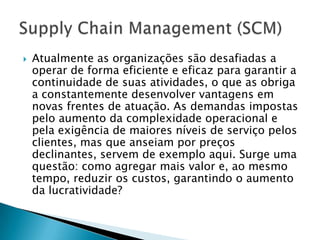    Atualmente as organizações são desafiadas a
    operar de forma eficiente e eficaz para garantir a
    continuidade de suas atividades, o que as obriga
    a constantemente desenvolver vantagens em
    novas frentes de atuação. As demandas impostas
    pelo aumento da complexidade operacional e
    pela exigência de maiores níveis de serviço pelos
    clientes, mas que anseiam por preços
    declinantes, servem de exemplo aqui. Surge uma
    questão: como agregar mais valor e, ao mesmo
    tempo, reduzir os custos, garantindo o aumento
    da lucratividade?
 