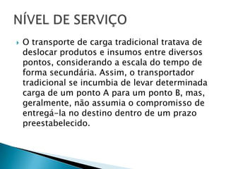    O transporte de carga tradicional tratava de
    deslocar produtos e insumos entre diversos
    pontos, considerando a escala do tempo de
    forma secundária. Assim, o transportador
    tradicional se incumbia de levar determinada
    carga de um ponto A para um ponto B, mas,
    geralmente, não assumia o compromisso de
    entregá-la no destino dentro de um prazo
    preestabelecido.
 