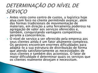    Antes visto como centro de custos, a logística hoje
    atua com foco no cliente permitindo avançar, além
    das formas tradicionais de movimentação de
    materiais, em direção a uma ferramenta poderosa na
    agregação de valor aos serviços oferecidos e,
    também, conquistando vantagens competitivas
    perante a concorrência.
   O nível de serviço a ser oferecido pela empresa aos
    seus clientes ainda é um fator altamente complexo.
    Os gestores encontram enormes dificuldades para
    adaptá-lo a sua estrutura de distribuição de forma
    que atenda satisfatoriamente as necessidades de
    seus clientes e também dos acionistas. O fator de
    maior dificuldade é determinar quais os serviços que
    os clientes realmente desejam e necessitam.
 