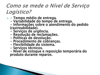    • Tempo médio de entrega.
    • Variabilidade do tempo de entrega.
    • Informações sobre o atendimento do pedido
    (rastreabilidade).
    • Serviços de urgência.
    • Resolução de reclamações.
    • Políticas de devolução.
    • Procedimento de cobranças.
    • Flexibilidade do sistema.
    • Serviços técnicos.
    • Nível de estoque e reposição temporária do
    produto durante reparos.
 