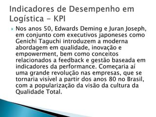    Nos anos 50, Edwards Deming e Juran Joseph,
    em conjunto com executivos japoneses como
    Genichi Taguchi introduzem a moderna
    abordagem em qualidade, inovação e
    empowerment, bem como conceitos
    relacionados a feedback e gestão baseada em
    indicadores da performance. Começaria aí
    uma grande revolução nas empresas, que se
    tornaria visível a partir dos anos 80 no Brasil,
    com a popularização da visão da cultura da
    Qualidade Total.
 