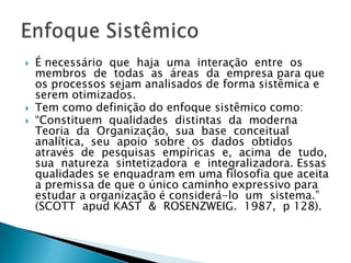    É necessário que haja uma interação entre os
    membros de todas as áreas da empresa para que
    os processos sejam analisados de forma sistêmica e
    serem otimizados.
   Tem como definição do enfoque sistêmico como:
   “Constituem qualidades distintas da moderna
    Teoria da Organização, sua base conceitual
    analítica, seu apoio sobre os dados obtidos
    através de pesquisas empíricas e, acima de tudo,
    sua natureza sintetizadora e integralizadora. Essas
    qualidades se enquadram em uma filosofia que aceita
    a premissa de que o único caminho expressivo para
    estudar a organização é considerá-lo um sistema.”
    (SCOTT apud KAST & ROSENZWEIG. 1987, p 128).
 