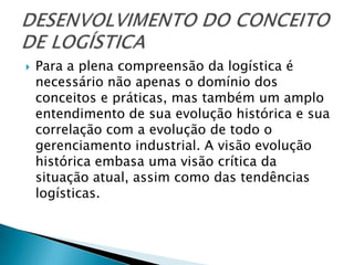    Para a plena compreensão da logística é
    necessário não apenas o domínio dos
    conceitos e práticas, mas também um amplo
    entendimento de sua evolução histórica e sua
    correlação com a evolução de todo o
    gerenciamento industrial. A visão evolução
    histórica embasa uma visão crítica da
    situação atual, assim como das tendências
    logísticas.
 