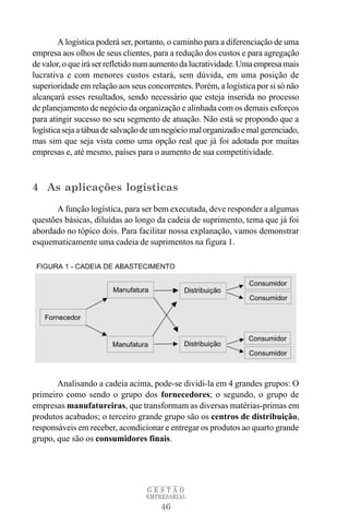 A logística poderá ser, portanto, o caminho para a diferenciação de uma
empresa aos olhos de seus clientes, para a redução dos custos e para agregação
de valor, o que irá ser refletido num aumento da lucratividade. Uma empresa mais
lucrativa e com menores custos estará, sem dúvida, em uma posição de
superioridade em relação aos seus concorrentes. Porém, a logística por si só não
alcançará esses resultados, sendo necessário que esteja inserida no processo
de planejamento de negócio da organização e alinhada com os demais esforços
para atingir sucesso no seu segmento de atuação. Não está se propondo que a
logística seja a tábua de salvação de um negócio mal organizado e mal gerenciado,
mas sim que seja vista como uma opção real que já foi adotada por muitas
empresas e, até mesmo, países para o aumento de sua competitividade.



4 As aplicações logísticas
       A função logística, para ser bem executada, deve responder a algumas
questões básicas, diluídas ao longo da cadeia de suprimento, tema que já foi
abordado no tópico dois. Para facilitar nossa explanação, vamos demonstrar
esquematicamente uma cadeia de suprimentos na figura 1.




       Analisando a cadeia acima, pode-se dividi-la em 4 grandes grupos: O
primeiro como sendo o grupo dos fornecedores; o segundo, o grupo de
empresas manufatureiras, que transformam as diversas matérias-primas em
produtos acabados; o terceiro grande grupo são os centros de distribuição,
responsáveis em receber, acondicionar e entregar os produtos ao quarto grande
grupo, que são os consumidores finais.




                                  GESTÃO
                                  EMPRESARIAL

                                       46
 