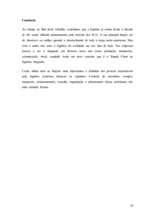 13
Conclusão
Ao chegar ao final deste trabalho, concluímos que a logística já existia desde a década
de 40, sendo utilizada primeiramente pelo exército dos EUA. A sua principal função era
de abastecer ou melhor garantir o abastecimento de toda a tropa norte-americana. Mas
com o andar dos anos a logística foi evoluindo ate aos dias de hoje. Nas empresas
passou a ser a integrada em diversas áreas tais como: produção, transportes,
comunicação, stock, surgindo assim um novo conceito que é o Supply Chain ou
logística integrada.
Como ultima nota as funções mais importantes e definidas das pessoas responsáveis
pela logística podemos destacar as seguintes: Controle de inventário, compra,
transporte, armazenamento, consulta, organização e planeamento destas actividades das
mais variadas formas.
 
