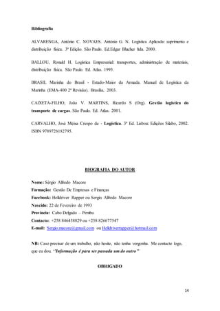 14
Bibliografia
ALVARENGA, António C. NOVAES. António G. N. Logística Aplicada: suprimento e
distribuição física. 3ª Edição. São Paulo. Ed.Edgar Blucher ltda. 2000.
BALLOU, Ronald H. Logística Empresarial: transportes, administração de materiais,
distribuição física. São Paulo. Ed. Atlas. 1993.
BRASIL Marinha do Brasil - Estado-Maior da Armada. Manual de Logística da
Marinha (EMA-400 2ª Revisão). Brasília, 2003.
CAIXETA-FILHO, João V. MARTINS, Ricardo S (Org). Gestão logística do
transporte de cargas. São Paulo. Ed. Atlas. 2001.
CARVALHO, José Meixa Crespo de - Logística. 3ª Ed. Lisboa: Edições Silabo, 2002.
ISBN 9789726182795.
BIOGRAFIA DO AUTOR
Nome: Sérgio Alfredo Macore
Formação: Gestão De Empresas e Finanças
Facebook: Helldriver Rapper ou Sergio Alfredo Macore
Nascido: 22 de Fevereiro de 1993
Província: Cabo Delgado – Pemba
Contacto: +258 846458829 ou +258 826677547
E-mail: Sergio.macore@gmail.com ou Helldriverrapper@hotmail.com
NB: Caso precisar de um trabalho, não hesite, não tenha vergonha. Me contacte logo,
que eu dou. ‘’Informação é para ser passada um do outro’’
OBRIGADO
 
