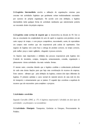 7
2.1.Logística Intermediária envolve a utilização de organizações externas para
executar tais actividades logísticas que geralmente seriam tradicionalmente executadas
por sectores de própria organização. De acordo com esta definição, a logística
intermediária inclui qualquer forma de actividade medianeira que anteriormente poderia
ser executada dentro da própria empresa.
2.2.Logística como serviço de negocio que se desenvolveu na década de 50. Isto se
deu ao crescimento da complexidade do acto de suprir os negócios com produtos em um
curto espaço de tempo, e com preços competitivos, necessitando, assim, de especialistas
em campos mais restritos que são responsáveis pela cadeia de suprimentos. Este
negócio de logística tem como base a entrega do produto correcto, no tempo correcto,
pelo melhor preço e maior agilidade, chegando à pessoa correcta.
As funções mais importantes e definidas das pessoas responsáveis pela logística são:
Controle de inventário, compra, transporte, armazenamento, consulta, organização e
planeamento destas actividades das mais variadas formas.
O mesmo autor, conceitua dizendo que a logística combina o conhecimento profissional
de cada uma destas funções para que haja uma coordenação de recursos da empresa.
Estes autores afirmam que pela definição da logística, existem dois tipos diferentes de
logística. O primeiro optimiza o curso normal do material através de uma rede de elos
de transporte e armazenamento que se juntam. O segundo tipo coordena a sequência de
recursos que são necessários para completar o projecto.
3.Actividades envolvidas
Segundo Carvalho (2002, p. 37) A logística empresarial é dividida em dois tipos de
actividades - as principais e as secundárias:
3.1.Actividades Principais: Transportes, Gerências os Estoques, Processamento de
Pedidos.
 