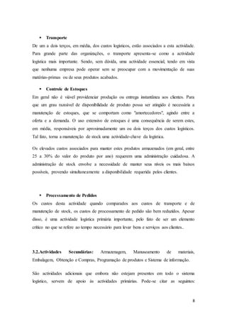 8
 Transporte
De um a dois terços, em média, dos custos logísticos, estão associados a esta actividade.
Para grande parte das organizações, o transporte apresenta-se como a actividade
logística mais importante. Sendo, sem dúvida, uma actividade essencial, tendo em vista
que nenhuma empresa pode operar sem se preocupar com a movimentação de suas
matérias-primas ou de seus produtos acabados.
 Controle de Estoques
Em geral não é viável providenciar produção ou entrega instantânea aos clientes. Para
que um grau razoável de disponibilidade de produto possa ser atingido é necessária a
manutenção de estoques, que se comportam como "amortecedores", agindo entre a
oferta e a demanda. O uso extensivo de estoques é uma consequência de serem estes,
em média, responsáveis por aproximadamente um ou dois terços dos custos logísticos.
Tal fato, torna a manutenção de stock uma actividade-chave da logística.
Os elevados custos associados para manter estes produtos armazenados (em geral, entre
25 a 30% do valor do produto por ano) requerem uma administração cuidadosa. A
administração de stock envolve a necessidade de manter seus níveis os mais baixos
possíveis, provendo simultaneamente a disponibilidade requerida pelos clientes.
 Processamento de Pedidos
Os custos desta actividade quando comparados aos custos de transporte e de
manutenção de stock, os custos de processamento de pedido são bem reduzidos. Apesar
disso, é uma actividade logística primária importante, pelo fato de ser um elemento
crítico no que se refere ao tempo necessário para levar bens e serviços aos clientes..
3.2.Actividades Secundárias: Armazenagem, Manuseamento de materiais,
Embalagem, Obtenção e Compras, Programação de produtos e Sistema de informação.
São actividades adicionais que embora não estejam presentes em todo o sistema
logístico, servem de apoio às actividades primárias. Pode-se citar as seguintes:
 