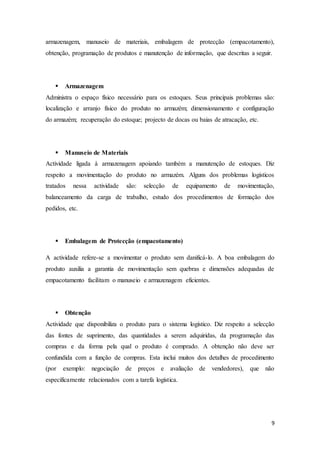9
armazenagem, manuseio de materiais, embalagem de protecção (empacotamento),
obtenção, programação de produtos e manutenção de informação, que descritas a seguir.
 Armazenagem
Administra o espaço físico necessário para os estoques. Seus principais problemas são:
localização e arranjo físico do produto no armazém; dimensionamento e configuração
do armazém; recuperação do estoque; projecto de docas ou baias de atracação, etc.
 Manuseio de Materiais
Actividade ligada à armazenagem apoiando também a manutenção de estoques. Diz
respeito a movimentação do produto no armazém. Alguns dos problemas logísticos
tratados nessa actividade são: selecção de equipamento de movimentação,
balanceamento da carga de trabalho, estudo dos procedimentos de formação dos
pedidos, etc.
 Embalagem de Protecção (empacotamento)
A actividade refere-se a movimentar o produto sem danificá-lo. A boa embalagem do
produto auxilia a garantia de movimentação sem quebras e dimensões adequadas de
empacotamento facilitam o manuseio e armazenagem eficientes.
 Obtenção
Actividade que disponibiliza o produto para o sistema logístico. Diz respeito a selecção
das fontes de suprimento, das quantidades a serem adquiridas, da programação das
compras e da forma pela qual o produto é comprado. A obtenção não deve ser
confundida com a função de compras. Esta inclui muitos dos detalhes de procedimento
(por exemplo: negociação de preços e avaliação de vendedores), que não
especificamente relacionados com a tarefa logística.
 