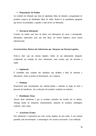 10
 Programação do Produto
Ao contrário da obtenção que trata do suprimento (fluxo de entrada), a programação de
produtos ocupa-se da distribuição (fluxo de saída). Refere-se às quantidades agregadas
que devem ser produzidas e quando e onde devem ser fabricadas.
 Sistema de Informação
Consiste em manter uma base de dados com informações de custos e desempenho,
informações importantes para que uma firma, em termos logísticos, possa operar
eficientemente.
4.Características Básicas dos Subsistemas que Integram um Sistema Logístico.
Pode-se dizer que um sistema logístico, dentro de um planeamento integrado,
compreende um conjunto de cinco subsistemas, mais comuns, que são descritos a
seguir.
 Suprimento
É constituído pelo conjunto das atividades que facilitam o fluxo de materiais e
informações desde os pontos de fornecimento até a empresa.
 Produção
Responsável pela movimentação das matérias-primas e materiais ao longo de todo o
processo de manufatura, até a colocação dos produtos acabados no armazém.
 Distribuição Física
Através deste subsistema é que os produtos acabados são levados até os clientes.
Abrange tarefas de transporte, armazenamento, manuseio de produtos, embalagem,
controles, entre outras.
 Assistência Técnica
Este subsistema é responsável por todo serviço logístico do pós-venda. A sua essência
garantida pela movimentação e armazenagem dos recursos necessários à sua realização.
 