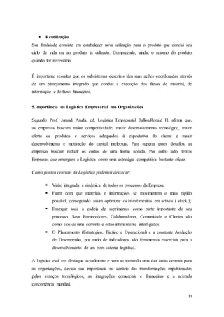 11
 Reutilização
Sua finalidade consiste em estabelecer nova utilizaçào para o produto que conclui seu
ciclo de vida ou ao produto já utilizado. Compreende, ainda, o retorno do produto
quando for necessário.
É importante ressaltar que os subsistemas descritos têm suas ações coordenadas através
de um planejamento integrado que conduz a execução dos fluxos de material, de
informação e do fluxo financeiro.
5.Importância da Logística Empresarial nas Organizações
Segundo Prof. Jurandi Aruda, ed. Logística Empresarial Ballou,Ronald H. afirma que,
as empresas buscam maior competitividade, maior desenvolvimento tecnológico, maior
oferta de produtos e serviços adequados à expectativa do cliente e maior
desenvolvimento e motivação do capital intelectual. Para superar esses desafios, as
empresas buscam reduzir os custos de uma forma isolada. Por outro lado, temos
Empresas que enxergam a Logística como uma estratégia competitiva bastante eficaz.
Como pontos centrais da Logística podemos destacar:
 Visão integrada e sistémica de todos os processos da Empresa.
 Fazer com que materiais e informações se movimentem o mais rápido
possível, conseguindo assim optimizar os investimentos em activos ( stock );
 Enxergar toda a cadeia de suprimentos como parte importante do seu
processo. Seus Fornecedores, Colaboradores, Comunidade e Clientes são
como elos de uma corrente e estão intimamente interligados
 O Planeamento (Estratégico, Táctico e Operacional) e a constante Avaliação
de Desempenho, por meio de indicadores, são ferramentas essenciais para o
desenvolvimento de um bom sistema logístico.
A logística está em destaque actualmente e vem se tornando uma das áreas centrais para
as organizações, devida sua importância no cenário das transformações impulsionadas
pelos avanços tecnológicos, as integrações comerciais e financeiras e a acirrada
concorrência mundial.
 