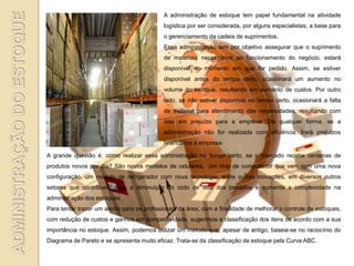 A administração de estoque tem papel fundamental na atividade
                                            logística por ser considerada, por alguns especialistas, a base para
                                            o gerenciamento da cadeia de suprimentos.
                                            Essa administração tem por objetivo assegurar que o suprimento
                                            de materiais necessários ao funcionamento do negócio, estará
                                            disponível no momento em que for pedido. Assim, se estiver
                                            disponível antes do tempo certo, ocasionará um aumento no
                                            volume do estoque, resultando em aumento de custos. Por outro
                                            lado, se não estiver disponível no tempo certo, ocasionará a falta
                                            de material para atendimento das necessidades, resultando com
                                            isso em prejuízo para a empresa. De qualquer forma, se a
                                            administração não for realizada com eficiência, trará prejuízos
                                            financeiros à empresa.

A grande questão é: como realizar essa administração no tempo certo, se o mercado recebe centenas de
produtos novos por dia? São novos modelos de celulares, um chip de computador que vem com uma nova
configuração, um modelo de refrigerador com nova tecnologia, entre outras inovações, em diversos outros
setores que contribuem para a diminuição do ciclo de vida dos produtos e aumenta a complexidade na
administração dos estoques.
Para tentar trazer um alento para os profissionais da área, com a finalidade de melhorar o controle de estoques,
com redução de custos e ganhos em competitividade, sugerimos a classificação dos itens de acordo com a sua
importância no estoque. Assim, podemos utilizar um método que, apesar de antigo, baseia-se no raciocínio do
Diagrama de Pareto e se apresenta muito eficaz. Trata-se da classificação de estoque pela Curva ABC.
 