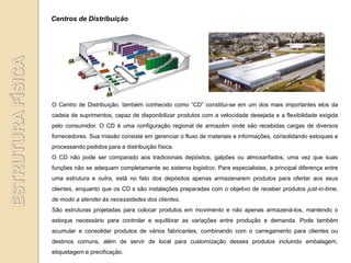 Centros de Distribuição




O Centro de Distribuição, também conhecido como “CD” constitui-se em um dos mais importantes elos da
cadeia de suprimentos, capaz de disponibilizar produtos com a velocidade desejada e a flexibilidade exigida
pelo consumidor. O CD é uma configuração regional de armazém onde são recebidas cargas de diversos
fornecedores. Sua missão consiste em gerenciar o fluxo de materiais e informações, consolidando estoques e
processando pedidos para a distribuição física.
O CD não pode ser comparado aos tradicionais depósitos, galpões ou almoxarifados, uma vez que suas
funções não se adequam completamente ao sistema logístico. Para especialistas, a principal diferença entre
uma estrutura e outra, está no fato dos depósitos apenas armazenarem produtos para ofertar aos seus
clientes, enquanto que os CD s são instalações preparadas com o objetivo de receber produtos just-in-time,
de modo a atender às necessidades dos clientes.
São estruturas projetadas para colocar produtos em movimento e não apenas armazená-los, mantendo o
estoque necessário para controlar e equilibrar as variações entre produção e demanda. Pode também
acumular e consolidar produtos de vários fabricantes, combinando com o carregamento para clientes ou
destinos comuns, além de servir de local para customização desses produtos incluindo embalagem,
etiquetagem e precificação.
 