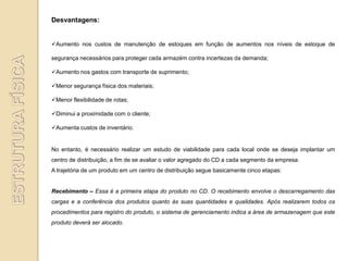 Desvantagens:


Aumento nos custos de manutenção de estoques em função de aumentos nos níveis de estoque de

segurança necessários para proteger cada armazém contra incertezas da demanda;

Aumento nos gastos com transporte de suprimento;

Menor segurança física dos materiais;

Menor flexibilidade de rotas;

Diminui a proximidade com o cliente;

Aumenta custos de inventário.


No entanto, é necessário realizar um estudo de viabilidade para cada local onde se deseja implantar um
centro de distribuição, a fim de se avaliar o valor agregado do CD a cada segmento da empresa.
A trajetória de um produto em um centro de distribuição segue basicamente cinco etapas:


Recebimento – Essa é a primeira etapa do produto no CD. O recebimento envolve o descarregamento das
cargas e a conferência dos produtos quanto às suas quantidades e qualidades. Após realizarem todos os
procedimentos para registro do produto, o sistema de gerenciamento indica a área de armazenagem que este
produto deverá ser alocado.
 