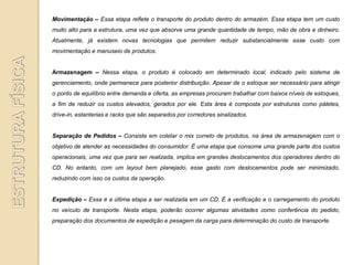 Movimentação – Essa etapa reflete o transporte do produto dentro do armazém. Essa etapa tem um custo
muito alto para a estrutura, uma vez que absorve uma grande quantidade de tempo, mão de obra e dinheiro.
Atualmente, já existem novas tecnologias que permitem reduzir substancialmente esse custo com
movimentação e manuseio de produtos.


Armazenagem – Nessa etapa, o produto é colocado em determinado local, indicado pelo sistema de
gerenciamento, onde permanece para posterior distribuição. Apesar de o estoque ser necessário para atingir
o ponto de equilíbrio entre demanda e oferta, as empresas procuram trabalhar com baixos níveis de estoques,
a fim de reduzir os custos elevados, gerados por ele. Esta área é composta por estruturas como páletes,
drive-in, estanterias e racks que são separados por corredores sinalizados.


Separação de Pedidos – Consiste em coletar o mix correto de produtos, na área de armazenagem com o
objetivo de atender as necessidades do consumidor. É uma etapa que consome uma grande parte dos custos
operacionais, uma vez que para ser realizada, implica em grandes deslocamentos dos operadores dentro do
CD. No entanto, com um layout bem planejado, esse gasto com deslocamentos pode ser minimizado,
reduzindo com isso os custos da operação.


Expedição – Essa é a última etapa a ser realizada em um CD. É a verificação e o carregamento do produto
no veículo de transporte. Nesta etapa, poderão ocorrer algumas atividades como conferência do pedido,
preparação dos documentos de expedição e pesagem da carga para determinação do custo de transporte.
 