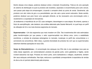 Dentro dessas cinco etapas, podemos destacar ainda o chamado Crossdocking. Trata-se de uma operação
do sistema de distribuição na qual os produtos são recebidos, separados e encaminhados para outro veículo,
sem passar pela etapa de armazenagem, cruzando o armazém direto ao ponto de venda. Geralmente, são
produtos com alto índice de giro e ou perecibilidade, que não vale a pena serem estocados. Neste sentido,
podemos destacar que para haver uma operação eficiente, se faz necessário uma sincronização entre o
recebimento e a expedição de mercadorias.
Já analisamos a importância de um CD, suas vantagens, desvantagens e suas etapas. No entanto, apenas a
título de exemplificação, vale destacar uma análise elaborada pela Gazeta Mercantil, no qual traça um perfil
da utilização de Cd s nos mais diversos segmentos do mercado.


Supermercados – Um dos segmentos que mais investem em CDs. Tais investimentos têm sido estimulados
pelas transformações por que passou o setor supermercadista nos últimos anos, como a estabilidade
econômica, a entrada de empresas estrangeiras no mercado, mudanças no perfil dos consumidores e o
acirramento da concorrência. Além disso, a grande diversidade de produtos faz com que os supermercados
obtenham distintas operações em seus CDs.


Varejo de Eletroeletrônicos – A concentração dos estoques nos CDs não é uma estratégia nova para as
redes desse segmento, por comercializarem produtos de grande porte, como geladeiras e fogões, sendo
inviável estocá-los nas lojas. Produtos de menor porte, como barbeadores e relógios, atualmente, também
têm seus estoques centralizados. Nas lojas, estoca-se a quantidade correspondente à expectativa de vendas
do dia ou de um período determinado pela empresa.
 