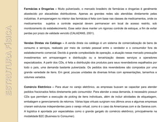 Farmácias e Drogarias – Muito pulverizado, o mercado brasileiro de farmácias e drogarias é geralmente
abastecido por atacadistas distribuidores. Apenas as grandes redes são atendidas diretamente pelas
indústrias. A armazenagem no interior das farmácias é feita com base nas classes de medicamentos, onde os
medicamentos        sujeitos a controle especial devem permanecer em local de acesso restrito, sob
monitoramento do estabelecimento. Esse setor deve manter um rigoroso controle de estoque, a fim de evitar
perdas por prazo de validade vencido (CALAZANS, 2001).


Vendas Diretas via Catálogo – A venda direta via catálogo é um sistema de comercialização de bens de
consumo e serviços, realizado por meio de contato pessoal entre o vendedor e o consumidor fora de
estabelecimento comercial. Devido à grande complexidade de operação, a atuação nesse mercado pressupõe
investimentos em armazenagem e distribuição ou a terceirização desses serviços a operadores
especializados. A partir dos CDs, é feita a distribuição dos produtos para seus revendedores espalhados por
todo o país, uma demanda bastante pulverizada. Os pedidos dos revendedores são compostos por uma
grande variedade de itens. Em geral, poucas unidades de diversas linhas com apresentações, tamanhos e
volumes variados.


Comércio Eletrônico – Para atuar no varejo eletrônico, as empresas buscam se capacitar para atender
pedidos fracionados feitos diretamente pelo consumidor. Para atender a essa demanda, é necessário possuir
CDs que permitam a execução de picking de itens individuais, além de incluir atividades de etiquetagem,
embalagem e gerenciamento de retornos. Várias lojas virtuais surgiram nos últimos anos e algumas empresas
criaram estruturas independentes para o varejo virtual, como é o caso da Americanas.com e da Saraiva.com.
A logística é apontada por especialistas como o grande gargalo do comércio eletrônico, principalmente na
modalidade B2C (Business to Consumer).
 