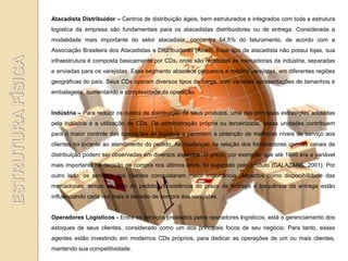 Atacadista Distribuidor – Centros de distribuição ágeis, bem estruturados e integrados com toda a estrutura
logística da empresa são fundamentais para os atacadistas distribuidores ou de entrega. Considerada a
modalidade mais importante do setor atacadista, concentra 64,5% do faturamento, de acordo com a
Associação Brasileira dos Atacadistas e Distribuidores (Abad). Esse tipo de atacadista não possui lojas, sua
infraestrutura é composta basicamente por CDs, onde são recebidas as mercadorias da indústria, separadas
e enviadas para os varejistas. Esse segmento abastece pequenos e médios varejistas, em diferentes regiões
geográficas do país. Seus CDs operam diversos tipos de carga, com variadas apresentações de tamanhos e
embalagens, aumentando a complexidade da operação.


Indústria – Para reduzir os custos de distribuição de seus produtos, uma das principais estratégias adotadas
pela indústria é a utilização de CDs. De administração própria ou terceirizada, essas unidades contribuem
para o maior controle das operações de logística e permitem a obtenção de melhores níveis de serviço aos
clientes no tocante ao atendimento do pedido. As mudanças na relação dos fornecedores com os canais de
distribuição podem ser observadas em diversos aspectos. O preço, por exemplo, que até 1995 era a variável
mais importante na decisão de compra nos últimos anos, foi superado pelo produto (CALAZANS, 2001). Por
outro lado, os serviços aos clientes conquistaram maior importância. Aspectos como disponibilidade das
mercadorias, tempo de ciclo do pedido, consistência do prazo de entrega e frequência da entrega estão
influenciando cada vez mais a decisão de compra dos varejistas.


Operadores Logísticos - Entre os serviços prestados pelos operadores logísticos, está o gerenciamento dos
estoques de seus clientes, considerado como um dos principais focos de seu negócio. Para tanto, esses
agentes estão investindo em modernos CDs próprios, para dedicar as operações de um ou mais clientes,
mantendo sua competitividade.
 