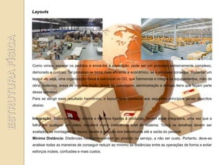 Layouts




Como vimos, separar os pedidos e enviá-los à expedição, pode ser um processo extremamente complexo,
demorado e custoso. Tal processo se torna mais eficiente e econômico, se a empresa conseguir implantar um
layout, ou seja, uma organização física e estrutural no CD, que harmonize e integre os equipamentos, mão de
obra, materiais, áreas de movimentação, áreas de estocagem, administração e demais itens que façam parte
desse universo.
Para se atingir esse resultado harmônico, o layout deve obedecer aos seguintes princípios gerais descritos
abaixo.


Integração: Todos os fatores diretos e indiretos ligados à produção, devem estar integrados, uma vez que a
falha em qualquer um deles, resultará numa ineficiência total do sistema. Todos os detalhes devem ser
avaliados na montagem do layout, desde a posição dos bebedouros até a saída do pessoal.
Mínima Distância: Distâncias nada acrescentam ao produto ou serviço, a não ser custo. Portanto, deve-se
analisar todas as maneiras de conseguir reduzir ao mínimo as distâncias entre as operações de forma a evitar
esforços inúteis, confusões e mais custos.
 
