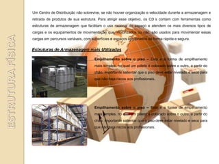 Um Centro de Distribuição não sobrevive, se não houver organização e velocidade durante a armazenagem e
retirada de produtos de sua estrutura. Para atingir esse objetivo, os CD s contam com ferramentas como
estruturas de armazenagem que facilitam o uso racional do espaço e atendem os mais diversos tipos de
cargas e os equipamentos de movimentação que, motorizados ou não, são usados para movimentar essas
cargas em percursos variáveis, com superfícies e espaços apropriados de forma rápida e segura.

Estruturas de Armazenagem mais Utilizadas

                                     Empilhamento sobre o piso – Esta é a forma de empilhamento
                                     mais simples, no qual um pálete é colocado sobre o outro, a partir do
                                     chão. Importante salientar que o piso deve estar nivelado e seco para
                                     que não haja riscos aos profissionais.




                                     Empilhamento sobre o piso – Esta é a forma de empilhamento
                                     mais simples, no qual um pálete é colocado sobre o outro, a partir do
                                     chão. Importante salientar que o piso deve estar nivelado e seco para
                                     que não haja riscos aos profissionais.
 