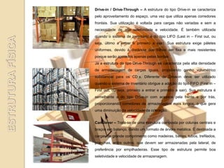 Drive-in / Drive-Through – A estrutura do tipo Drive-in se caracteriza
pelo aproveitamento do espaço, uma vez que utiliza apenas corredores
frontais. Sua utilização é voltada para cargas não variadas e sem a
necessidade de alta seletividade e velocidade. É também utilizada
quando o sistema de inventário é do tipo LIFO (Last in – First out, ou
seja, último a entrar e primeiro a sair). Sua estrutura exige páletes
uniformes, devido à distância dos trilhos ser fixa e mais resistentes
porque serão apoiados apenas pelas bordas.
Já a estrutura do tipo Drive-Through se caracteriza pela alta densidade
de armazenagem de cargas iguais, propiciando ganho volumétrico
substancial para os CD s. Diferente do Drive-in deve ser utilizado
quando o sistema de inventário obrigue a adoção do tipo FIFO (First in –
First out, ou seja, primeiro a entrar e primeiro a sair). Sua estrutura é
semelhante a do tipo Drive-in com acessos pela frente e por trás,
proporcionando corredores de armazenagem mais longos, o que gera
uma diminuição da velocidade da operação.


Cantilever – Trata-se de uma estrutura composta por colunas centrais e
braços em balanço, dando um formato de árvore metálica. É destinada a
cargas de grande comprimento como madeiras, barras, tubos, trefilados,
pranchas, entre outros, que devem ser armazenadas pela lateral, de
preferência por empilhadeiras. Esse tipo de estrutura permite boa
seletividade e velocidade de armazenagem.
 