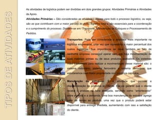 As atividades de logística podem ser divididas em dois grandes grupos: Atividades Primárias e Atividades
de Apoio.
Atividades Primárias – São consideradas as atividades-chaves para todo o processo logístico, ou seja,
são as que contribuem com a maior parcela do custo logístico total e são essenciais para a coordenação
e o cumprimento do processo. Dividem-se em: Transporte, Manutenção de Estoques e Processamento de
Pedidos.

                                 Transportes: Pode ser considerada a atividade mais importante na
                                 logística empresarial, uma vez que representa o maior percentual dos
                                 custos logísticos. Sua importância se deve também ao fato de
                                 nenhuma empresa conseguir operar sem que haja movimentação de
                                 suas matérias primas ou de seus produtos acabados. Os sistemas
                                 mais tradicionais para realizar a movimentação desse material são: o
                                 sistema rodoviário, sistema ferroviário e sistema aeroviário, que
                                 estudaremos com maior propriedade nos próximos capítulos.

                                 Manutenção      de   estoques:    É   a   atividade   que   permite   a
                                 disponibilização de produtos ao cliente. Ela vai garantir que o cliente
                                 receba o produto na hora desejada, servindo como “amortecedor”
                                 entre a oferta e a demanda. Uma boa manutenção do estoque agrega
                                 valor de tempo ao produto, uma vez que o produto poderá estar
                                 disponível para entrega imediata, aumentando com isso a satisfação
                                 do cliente.
 