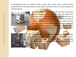 As Empilhadeiras podem ser movidas a bateria, gasolina, gás ou diesel, sendo a primeira utilizada
preferencialmente em ambientes internos, pois não poluem e não fazem barulho e as demais, utilizadas em
ambientes externos.

                                  Auto Guided Vehicle – Também conhecido como AGV, é uma espécie
                                  de robô (transrobot) que se movimenta sobre uma trajetória fixa,
                                  percorrendo áreas previamente determinadas por diferentes tipos de
                                  equipamentos eletrônicos e computacionais responsáveis por guiá-lo em
                                  suas rotas. Muito usado hoje em dia em montadoras e grande empresas
                                  para movimentação e armazenagem interna de produtos e mercadorias.
                                  Por realizar a movimentação sem a necessidade de operadores, acaba
                                  por contribuir na redução de custos e no aumento da segurança e
                                  eficiência.


                                  Transelevadores – São equipamentos controlados por computadores,
                                  utilizados para movimentação e armazenagem de cargas de alto giro,
                                  em corredores estreitos e a grandes alturas. Geralmente possui
                                  capacidade para 5 a 7 toneladas e pode alcançar alturas entre 40 e 50
                                  metros.
 