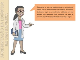 Geralmente, o setor de logística adota um procedimento
padrão para o desenvolvimento da operação. No entanto,
destacamos aqui, os procedimentos adotados por uma
empresa que desenvolve suas atividades na área de
comércio, importação e exportação de aços. Veja a seguir:
 