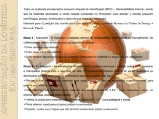 Todos os materiais armazenados possuem etiqueta de identificação (RIRR – Rastreabilidade Interna), sendo
que os materiais destinados a venda casada (comprado no fornecedor para atender o cliente) possuem
identificação própria, evidenciado o status de sua inspeção/aprovação.
Materiais para Expedição são identificados com etiqueta própria, contendo Número da Ordem de Serviço +
Nome do Cliente.


Etapa 3 – Manuseio – O manuseio é realizado através de empilhadeiras, ponte rolante ou manualmente. Os
colaboradores devem se atentar com os seguintes cuidados:
Evitar derrubar os materiais;
Evitar pisar sobre os materiais;
Evitar realizar algum manuseio que coloque a integridade do material e a segurança do colaborador.


Etapa 4 – Embalagens – As embalagens oferecem maior proteção para que o produto possa ser manuseado
e manipulado durante todo o seu ciclo de vida, minimizando ao máximo o risco de serem quebrados ou
danificados. existem cinco tipos de embalagens para os produtos. São eles:
Plástico bolha: servem para materiais com acabamentos polidos ou escovados superficialmente, para
garantir a qualidade do produto;
Fitas plásticas: são utilizados para materiais que tenham acima de 1.1/2‟‟ (uma polegada e meia), no
mínimo em cada uma das extremidades.
Fitilhos: é usado para materiais com diâmetros abaixo de 1.1/2‟‟ (uma polegada e meia).
Filme adesivo: usado para chapas polidas ou escovadas.
Papelão: usado para chapas que não tenham acabamento polido ou escovado.
 