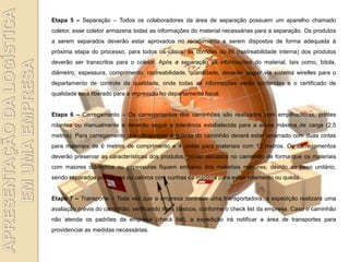 Etapa 5 – Separação – Todos os colaboradores da área de separação possuem um aparelho chamado
coletor, esse coletor armazena todas as informações do material necessárias para a separação. Os produtos
a serem separados deverão estar aprovados no recebimento e serem dispostos de forma adequada à
próxima etapa do processo, para todos os casos, as corridas ou RI (rastreabilidade interna) dos produtos
deverão ser transcritos para o coletor. Após a separação as informações do material, tais como, bitola,
diâmetro, espessura, comprimento, rastreabilidade, quantidade, deverão seguir via sistema wirelles para o
departamento de controle da qualidade, onde todas as informações serão conferidas e o certificado de
qualidade será liberado para a impressão no departamento fiscal.


Etapa 6 – Carregamento – Os carregamentos dos caminhões são realizados com empilhadeiras, pontes
rolantes ou manualmente e deverão seguir a tolerância estabelecida para a altura máxima de carga (2,5
metros). Para carregamento que ultrapassar a guarda do caminhão deverá estar amarrado com duas cintas
para materiais de 6 metros de comprimento e 4 cintas para materiais com 12 metros. Os carregamentos
deverão preservar as características dos produtos, sendo alocados no caminhão de forma que os materiais
com maiores diâmetros ou espessuras fiquem embaixo dos materiais menores, devido ao peso unitário,
sendo separados por tábuas ou caibros com cunhas de madeira para evitar rolamento ou queda.


Etapa 7 – Transporte – Toda vez que a empresa contratar uma transportadora, a expedição realizará uma
avaliação prévia do caminhão, verificando itens básicos, conforme o check list da empresa. Caso o caminhão
não atenda os padrões da empresa (check list), a expedição irá notificar a área de transportes para
providenciar as medidas necessárias.
 