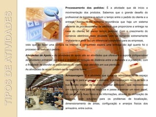 Processamento dos pedidos: É a atividade que dá início a
                                  movimentação dos produtos. Sabemos que o grande desafio do
                                  profissional de logística é reduzir o tempo entre o pedido do cliente e a
                                  entrega. Assim, é de extrema importância que haja um sistema
                                  eficiente de processamento de pedidos, que proporcione a entrega na
                                  casa do cliente, no menor tempo possível. Com o crescimento do
                                  comércio eletrônico, esta atividade vem se tornando extremamente
                                  importante e pode ser um diferencial competitivo para as empresas,
visto que ao fazer uma compra na Internet o consumidor espera uma entrega tão ágil quanto foi o
processo de realizar o pedido.

Atividades de Apoio – As atividades de apoio são as atividades que oferecem o suporte indispensável
às atividades primárias, para que o objetivo de redução da distância entre a demanda e a produção, com
a finalidade de atender as expectativas do cliente, seja atendido em sua plenitude.
As atividades de apoio dividem-se da seguinte forma:

                                  Armazenagem: É a atividade que cuida da administração do espaço
                                  necessário para acomodar o estoque. A armazenagem deixa de lado a
                                  sua função original de apenas “guardar estoques”, que representava
                                  um custo a mais para os negócios e passa a exercer um novo papel,
                                  ao gerenciar o fluxo físico e de informações, através da otimização de
                                  espaços,    com    soluções   para   os   problemas    de    localização,
                                  dimensionamento de áreas, configuração e arranjos físicos dos
                                  armazéns, entre outros.
 